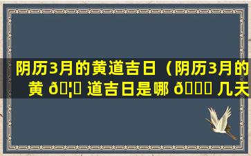 阴历3月的黄道吉日（阴历3月的黄 🦆 道吉日是哪 🐞 几天2023年）